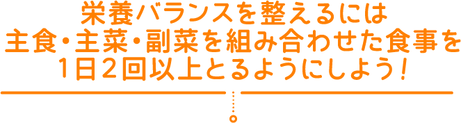 栄養バランスを整えるには主食・主菜・副菜を組み合わせた食事を１日２回以上とるようにしよう！