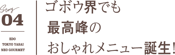 04 ゴボウ界でも最高峰のおしゃれメニュー誕生！