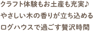 クラフト体験もお土産も充実♪ やさしい木の香りが立ち込めるログハウスで過ごす贅沢時間