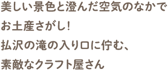 美しい景色と澄んだ空気のなかでお土産さがし！払沢の滝の入り口に佇む、素敵なクラフト屋さん