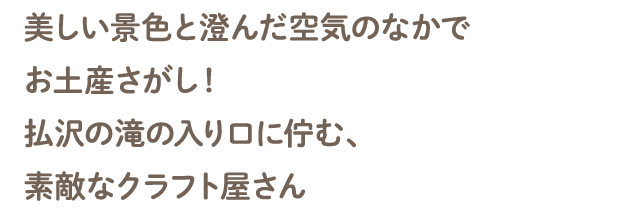 美しい景色と澄んだ空気のなかでお土産さがし！払沢の滝の入り口に佇む、素敵なクラフト屋さん