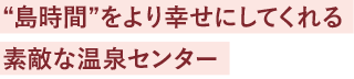 “島時間”をより幸せにしてくれる素敵な温泉センター