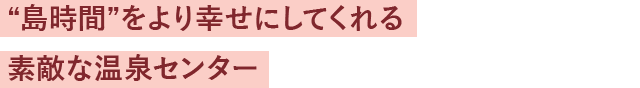 “島時間”をより幸せにしてくれる素敵な温泉センター