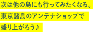 次は他の島にも行ってみたくなる。東京諸島のアンテナショップで盛り上がろう♪