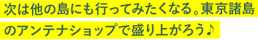 次は他の島にも行ってみたくなる。東京諸島のアンテナショップで盛り上がろう♪