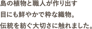 島の植物と職人が作り出す目にも鮮やかで粋な織物。伝統を紡ぐ大切さに触れました。