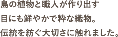 島の植物と職人が作り出す目にも鮮やかで粋な織物。伝統を紡ぐ大切さに触れました。