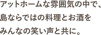 アットホームな雰囲気の中で、島ならではの料理とお酒をみんなの笑い声と共に。